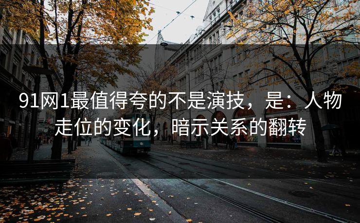 91网1最值得夸的不是演技，是：人物走位的变化，暗示关系的翻转