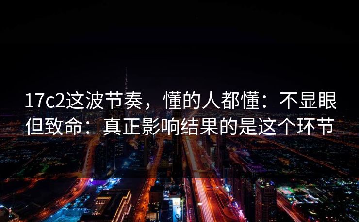 17c2这波节奏,懂的人都懂:不显眼但致命:真正影响结果的是这个环节