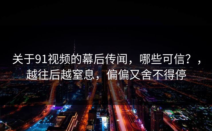 关于91视频的幕后传闻,哪些可信?,越往后越窒息,偏偏又舍不得停