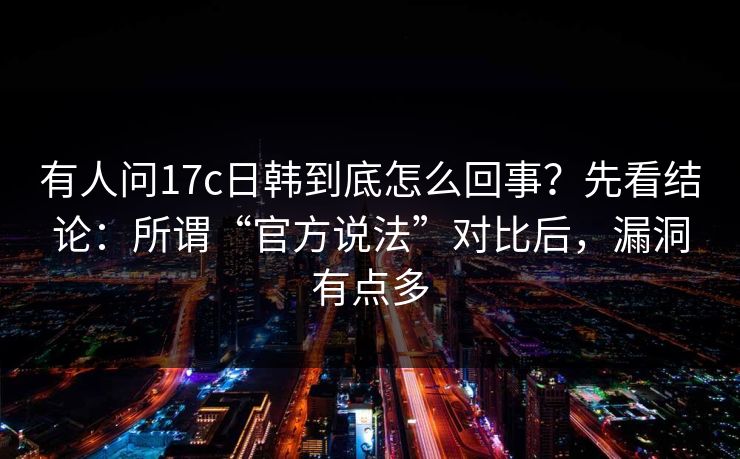 有人问17c日韩到底怎么回事?先看结论:所谓“官方说法”对比后,漏洞有点多
