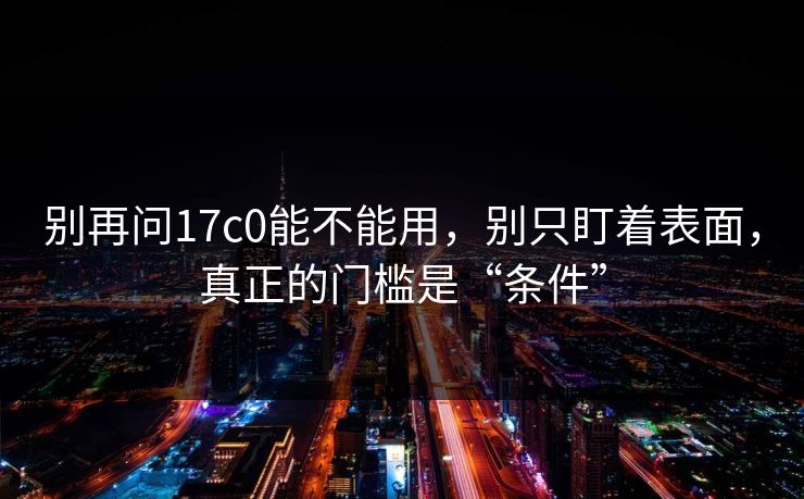 别再问17c0能不能用,别只盯着表面,真正的门槛是“条件”