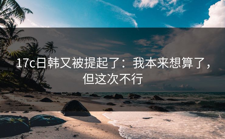 17c日韩又被提起了:我本来想算了,但这次不行