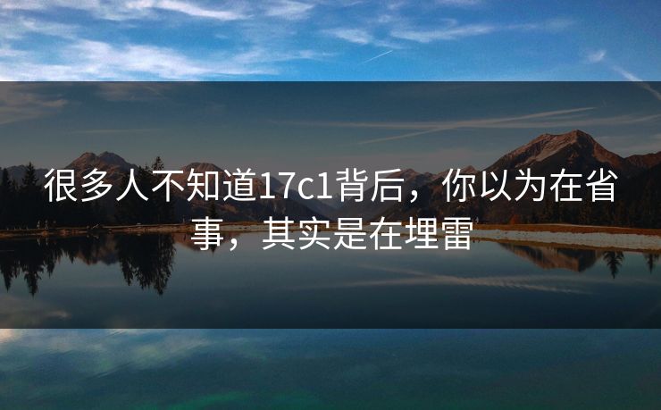 很多人不知道17c1背后,你以为在省事,其实是在埋雷