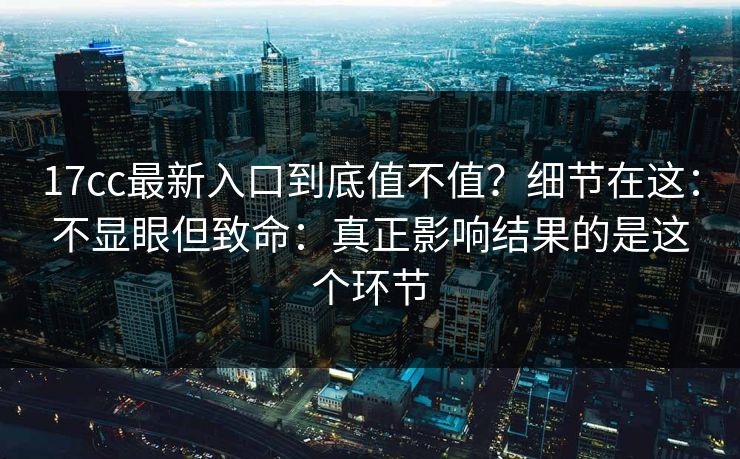 17cc最新入口到底值不值?细节在这:不显眼但致命:真正影响结果的是这个环节