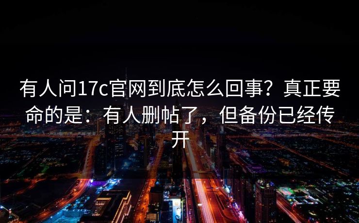 有人问17c官网到底怎么回事?真正要命的是:有人删帖了,但备份已经传开