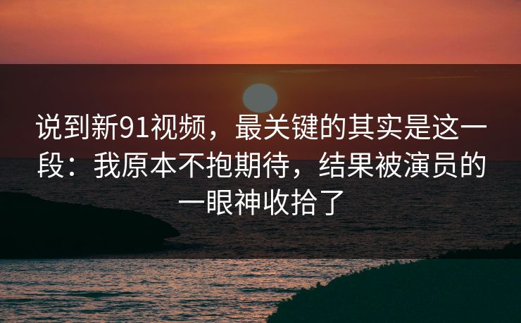 说到新91视频,最关键的其实是这一段:我原本不抱期待,结果被演员的一眼神收拾了