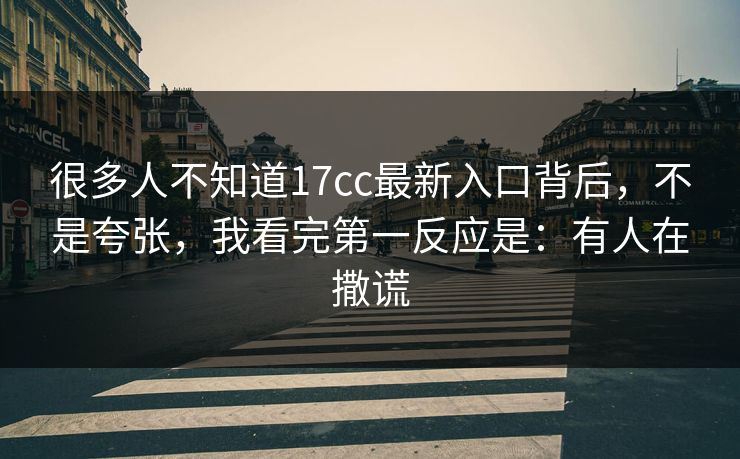 很多人不知道17cc最新入口背后,不是夸张,我看完第一反应是:有人在撒谎