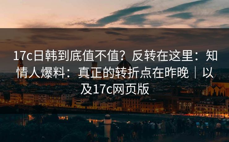 17c日韩到底值不值?反转在这里:知情人爆料:真正的转折点在昨晚|以及17c网页版