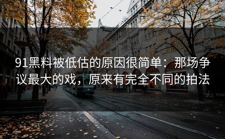 91黑料被低估的原因很简单:那场争议最大的戏,原来有完全不同的拍法