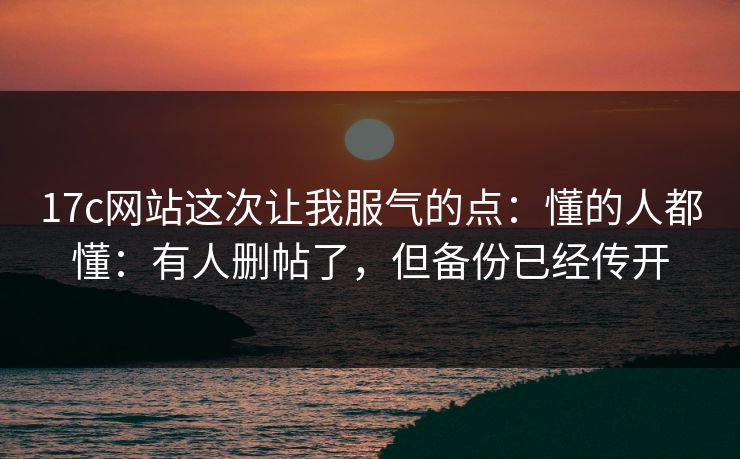 17c网站这次让我服气的点:懂的人都懂:有人删帖了,但备份已经传开