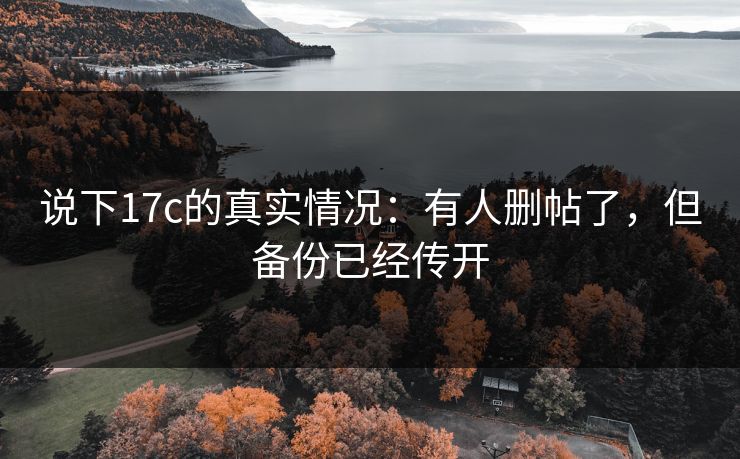说下17c的真实情况:有人删帖了,但备份已经传开
