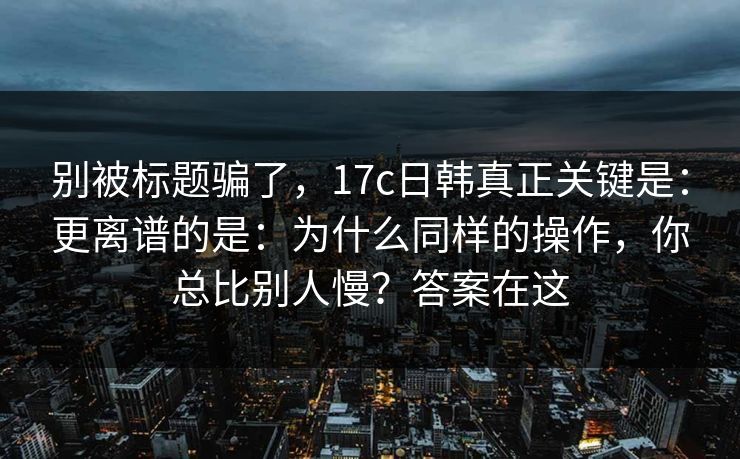 别被标题骗了,17c日韩真正关键是:更离谱的是:为什么同样的操作,你总比别人慢?答案在这