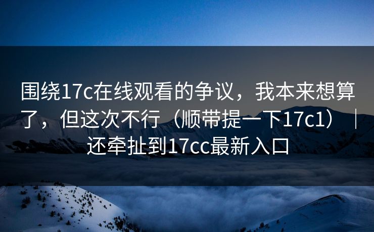 围绕17c在线观看的争议,我本来想算了,但这次不行(顺带提一下17c1)|还牵扯到17cc最新入口