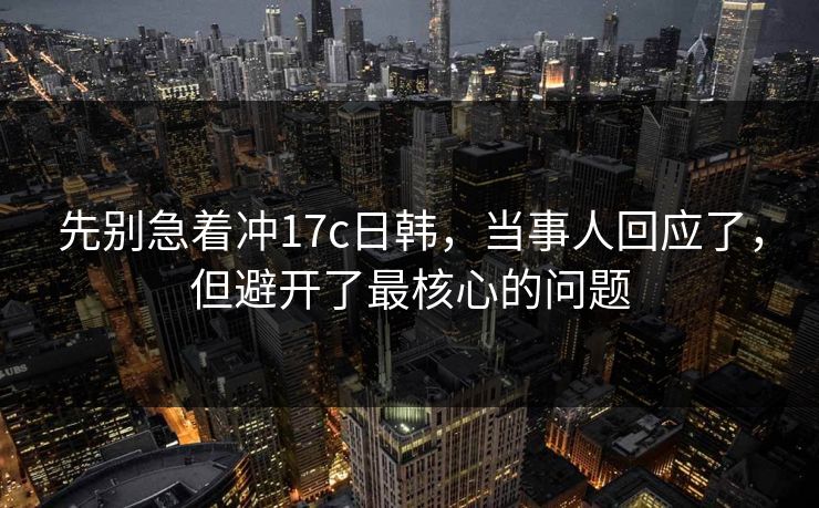 先别急着冲17c日韩，当事人回应了，但避开了最核心的问题