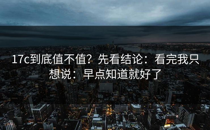 17c到底值不值?先看结论:看完我只想说:早点知道就好了