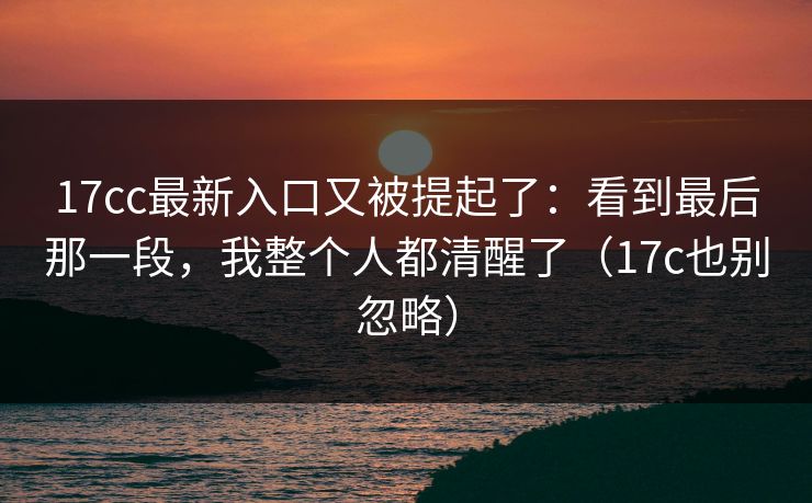 17cc最新入口又被提起了:看到最后那一段,我整个人都清醒了(17c也别忽略)