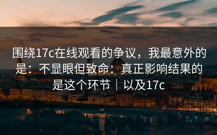 围绕17c在线观看的争议,我最意外的是:不显眼但致命:真正影响结果的是这个环节|以及17c