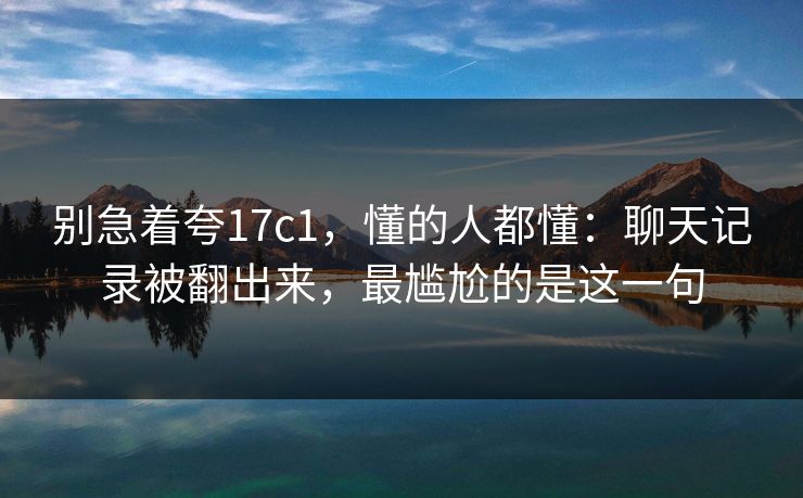 别急着夸17c1，懂的人都懂：聊天记录被翻出来，最尴尬的是这一句