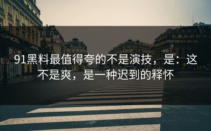 91黑料最值得夸的不是演技，是：这不是爽，是一种迟到的释怀