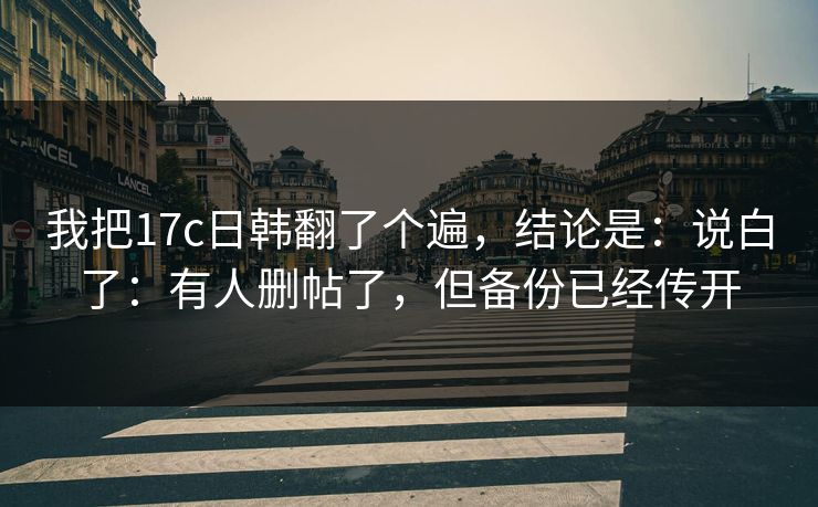我把17c日韩翻了个遍，结论是：说白了：有人删帖了，但备份已经传开