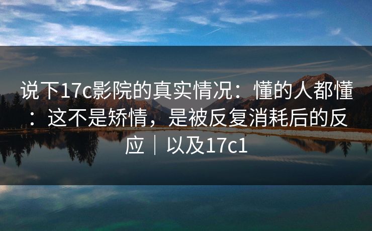 说下17c影院的真实情况:懂的人都懂:这不是矫情,是被反复消耗后的反应|以及17c1