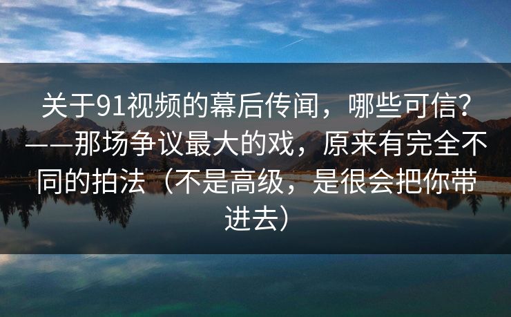 关于91视频的幕后传闻,哪些可信?——那场争议最大的戏,原来有完全不同的拍法(不是高级,是很会把你带进去)
