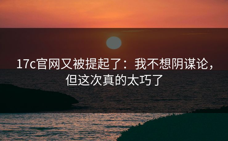 17c官网又被提起了:我不想阴谋论,但这次真的太巧了