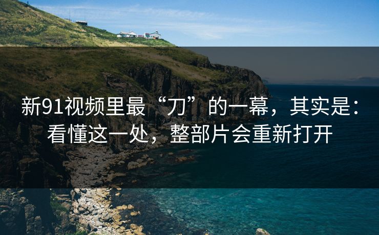 新91视频里最“刀”的一幕，其实是：看懂这一处，整部片会重新打开