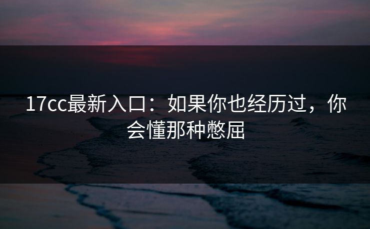 17cc最新入口:如果你也经历过,你会懂那种憋屈