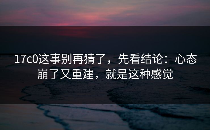 17c0这事别再猜了,先看结论:心态崩了又重建,就是这种感觉