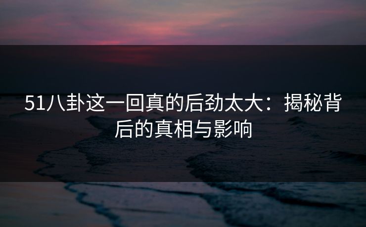 51八卦这一回真的后劲太大：揭秘背后的真相与影响