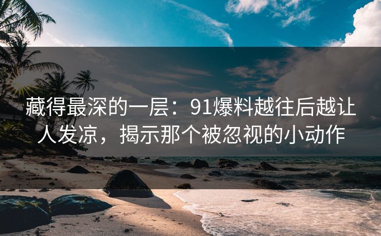 藏得最深的一层：91爆料越往后越让人发凉，揭示那个被忽视的小动作