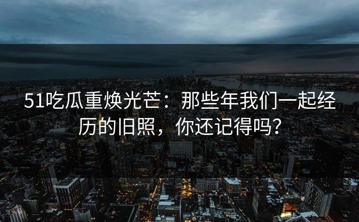 51吃瓜重焕光芒:那些年我们一起经历的旧照,你还记得吗?