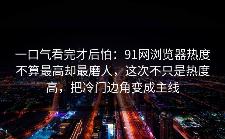 一口气看完才后怕:91网浏览器热度不算最高却最磨人,这次不只是热度高,把冷门边角变成主线