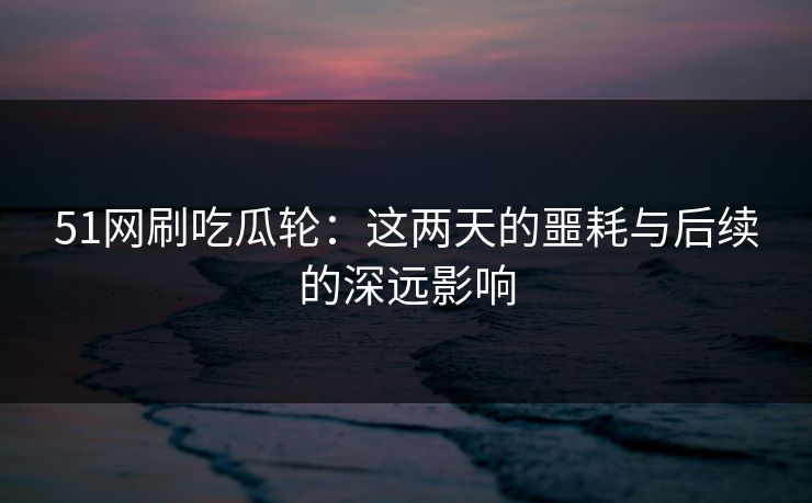51网刷吃瓜轮:这两天的噩耗与后续的深远影响