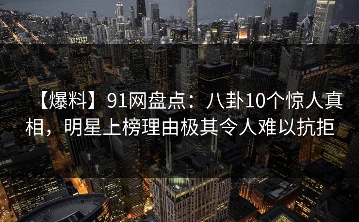 【爆料】91网盘点:八卦10个惊人真相,明星上榜理由极其令人难以抗拒