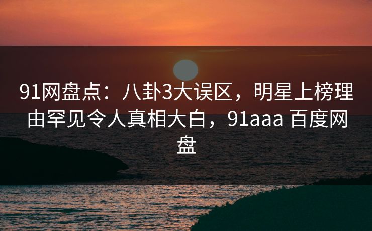 91网盘点:八卦3大误区,明星上榜理由罕见令人真相大白,91aaa 百度网盘